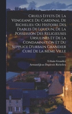 Cruels Effets De La Vengeance Du Cardinal De Richelieu Ou Histoire Des Diables De Loudun, De La Possession Des Religieuses Ursulines Et De La Condamnation Et Du Supplice D'urbain Grandier Cur De La 1