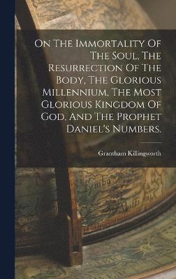 On The Immortality Of The Soul, The Resurrection Of The Body, The Glorious Millennium, The Most Glorious Kingdom Of God, And The Prophet Daniel's Numbers. 1