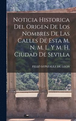 Noticia Historica Del Origen De Los Nombres De Las Calles De Esta M. N. M. L. Y M. H. Ciudad De Sevilla 1