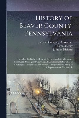 History of Beaver County, Pennsylvania; Including its Early Settlement; its Erection Into a Separate County; its Subsequent Growth and Development; Sketches of its Boroughs, Villages and Townships 1