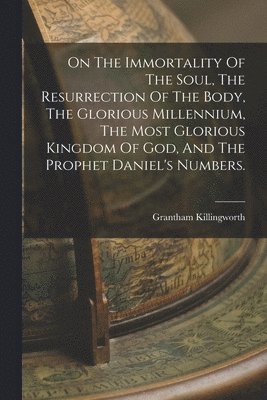 bokomslag On The Immortality Of The Soul, The Resurrection Of The Body, The Glorious Millennium, The Most Glorious Kingdom Of God, And The Prophet Daniel's Numbers.