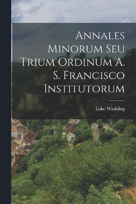 Annales Minorum Seu Trium Ordinum A. S. Francisco Institutorum