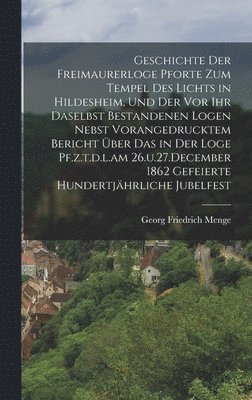 Geschichte der Freimaurerloge Pforte zum Tempel des Lichts in Hildesheim, und der vor ihr daselbst bestandenen Logen nebst vorangedrucktem Bericht ber das in der Loge Pf.z.t.d.l.am 26.u.27.December 1