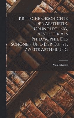 Kritische Geschichte der Aesthetik. Grundlegung, Aesthetik als Philosophie des Schnen und der Kunst, Zweite Abtheilung 1