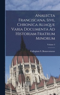 Analecta Franciscana, Sive, Chronica Aliaque Varia Documenta Ad Historiam Fratrum Minorum; Volume 3 1