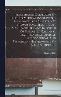 bokomslag Illustrated Catalogue Of Electro-medical Instruments Manufactured And Sold By Thomas Hall, Electrician, Manufacturer And Importer Of Magnetic, Galvanic, Mathematical, Optical, Philosophical, And