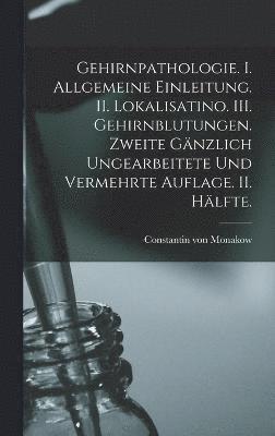 Gehirnpathologie. I. Allgemeine Einleitung. II. Lokalisatino. III. Gehirnblutungen. Zweite gnzlich ungearbeitete und vermehrte Auflage. II. Hlfte. 1