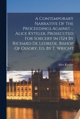 A Contemporary Narrative Of The Proceedings Against ... Alice Kyteler, Prosecuted For Sorcery In 1324 By Richard De Ledrede, Bishop Of Ossory, Ed. By T. Wright 1