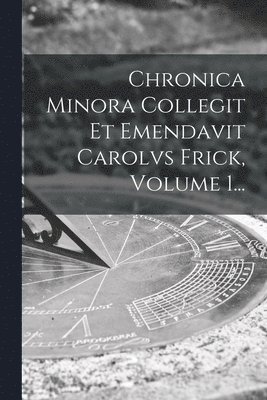 Chronica Minora Collegit Et Emendavit Carolvs Frick, Volume 1... 1