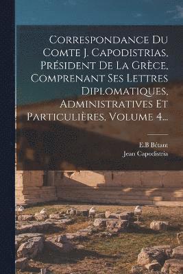 Correspondance Du Comte J. Capodistrias, Prsident De La Grce, Comprenant Ses Lettres Diplomatiques, Administratives Et Particulires, Volume 4... 1