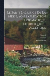 bokomslag Le Saint Sacrifice de la Messe, son explication dogmatique, liturgique et asctique; Volume 2