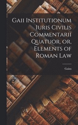 Gaii Institutionum Iuris Civilis Commentarii Quatuor, or, Elements of Roman Law 1