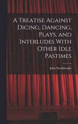 bokomslag Treatise Against Dicing, Dancing, Plays, and Interludes With Other Idle Pastimes