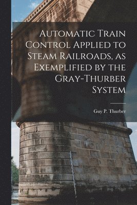 Automatic Train Control Applied to Steam Railroads, as Exemplified by the Gray-Thurber System 1