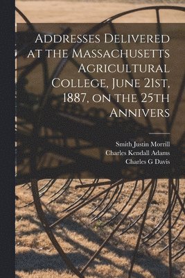 Charles Kendall Adams, Smith Justin Morrill, Charles G Davis - Addresses Delivered at the Massachusetts Agricultural College, June 21st, 1887, on the 25th Annivers, Häftad