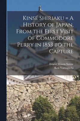 Kinsé Shiriaku = A History of Japan, From the First Visit of Commodore Perry in 1853 to the Capture