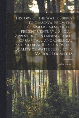 John Burnet - History of the Water Supply to Glasgow, From the Commencement of the Present Century ... and an Appendix, Containing Tables of Capital ... and Chemical and Medical Reports On the Quality of Water Supplied in Various Localities, Häftad
