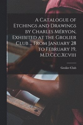 A Catalogue of Etchings and Drawings by Charles Mryon, Exhibited at the Grolier Club ... From January 28 to February 19, M.D.Ccc.Xcviii 1