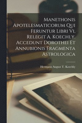 Hermann August T Koechly, Hermann August T. Koechly - Manethonis Apotelesmaticorum Qui Feruntur Libri Vi, Relegit A. Koechly. Accedunt Dorothei Et Annubionis Fragmenta Astrologica, Häftad