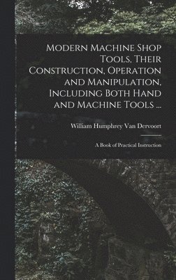 Modern Machine Shop Tools, Their Construction, Operation and Manipulation, Including Both Hand and Machine Tools ... 1