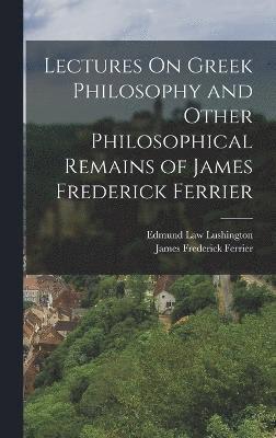 Lectures On Greek Philosophy and Other Philosophical Remains of James Frederick Ferrier 1
