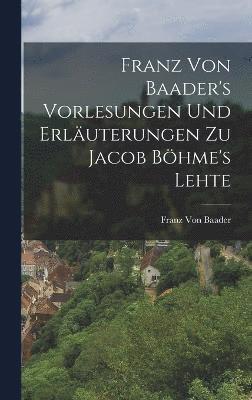 Franz Von Baader's Vorlesungen Und Erläuterungen Zu Jacob Böhme's Lehte