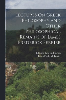 Lectures On Greek Philosophy and Other Philosophical Remains of James Frederick Ferrier 1