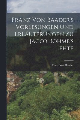 Franz Von Baader's Vorlesungen Und Erläuterungen Zu Jacob Böhme's Lehte