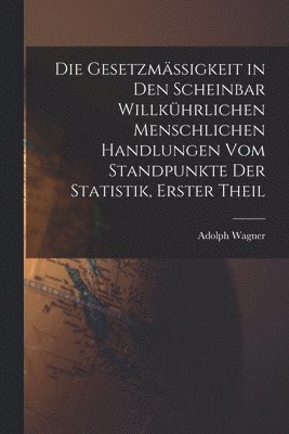 Adolph Wagner - Gesetzmässigkeit in Den Scheinbar Willkührlichen Menschlichen Handlungen Vom Standpunkte Der Statistik, Erster Theil, Häftad