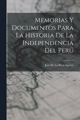 Memorias Y Documentos Para La Historia De La Independencia Del Perú