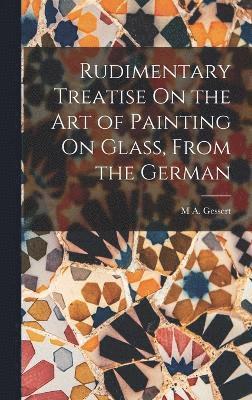 Rudimentary Treatise On the Art of Painting On Glass, From the German 1