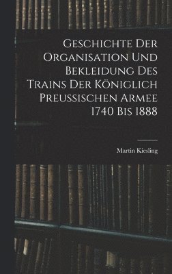 bokomslag Geschichte Der Organisation Und Bekleidung Des Trains Der Kniglich Preussischen Armee 1740 Bis 1888