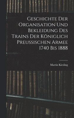 Geschichte Der Organisation Und Bekleidung Des Trains Der Kniglich Preussischen Armee 1740 Bis 1888 1