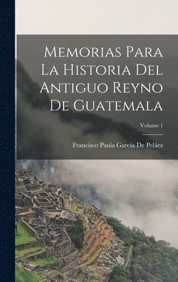 Memorias Para La Historia Del Antiguo Reyno De Guatemala; Volume 1 1