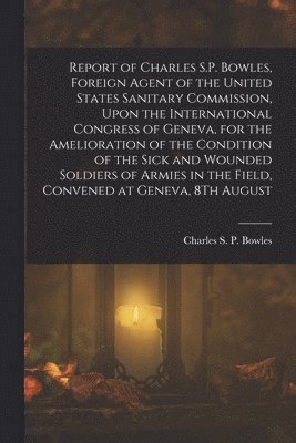 bokomslag Report of Charles S.P. Bowles, Foreign Agent of the United States Sanitary Commission, Upon the International Congress of Geneva, for the Amelioration of the Condition of the Sick and Wounded