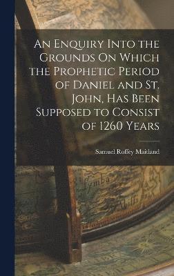 bokomslag An Enquiry Into the Grounds On Which the Prophetic Period of Daniel and St. John, Has Been Supposed to Consist of 1260 Years