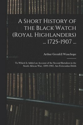 A Short History of the Black Watch (Royal Highlanders) ... 1725-1907 ... 1