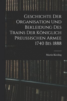 bokomslag Geschichte Der Organisation Und Bekleidung Des Trains Der Kniglich Preussischen Armee 1740 Bis 1888