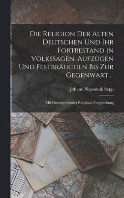 Die Religion Der Alten Deutschen Und Ihr Fortbestand in Volkssagen, Aufzgen Und Festbruchen Bis Zur Gegenwart ... 1