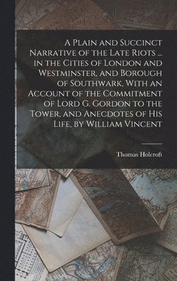 A Plain and Succinct Narrative of the Late Riots ... in the Cities of London and Westminster, and Borough of Southwark, With an Account of the Commitment of Lord G. Gordon to the Tower, and Anecdotes 1