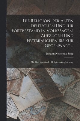 Die Religion Der Alten Deutschen Und Ihr Fortbestand in Volkssagen, Aufzgen Und Festbruchen Bis Zur Gegenwart ... 1