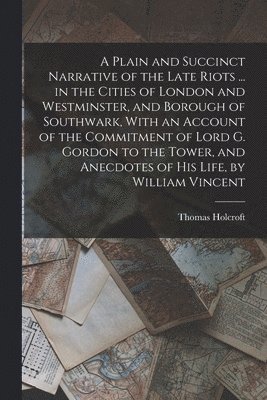 Thomas Holcroft - Plain and Succinct Narrative of the Late Riots ... in the Cities of London and Westminster, and Borough of Southwark, With an Account of the Commitment of Lord G. Gordon to the Tower, and Anecdotes of His Life, by William Vincent, Häftad