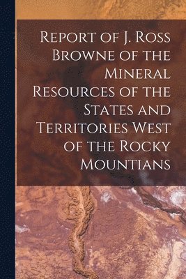 bokomslag Report of J. Ross Browne of the Mineral Resources of the States and Territories West of the Rocky Mountians