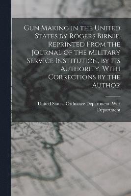 Gun Making in the United States by Rogers Birnie, Reprinted From the Journal of the Military Service Institution, by Its Authority, With Corrections by the Author