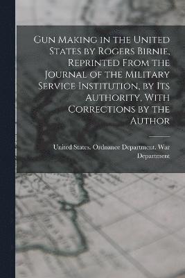 Gun Making in the United States by Rogers Birnie, Reprinted From the Journal of the Military Service Institution, by Its Authority, With Corrections by the Author 1