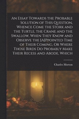 bokomslag An Essay Towards the Probable Solution of This Question, Whence Come the Stork and the Turtle, the Crane and the Swallow, When They Know and Observe the [A]Ppointed Time of Their Coming, Or Where