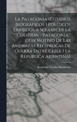 La Patagonia (estudios jeogrficos i polticos dirijidos a sclarecer la &quot;cuestion - Patagonia,&quot; con motivo de las amenazas recprocas de guerra entre Chile i la Repblica Arjentina) 1