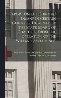 bokomslag Report on the Chronic Insane in Certain Counties, Exempted by the State Board of Charities, From the Operation of the Willard Asylum Act