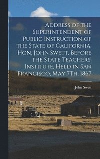 bokomslag Address of the Superintendent of Public Instruction of the State of California, Hon. John Swett, Before the State Teachers' Institute, Held in San Francisco, May 7Th, 1867