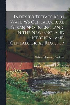 Index to Testators in Waters's Genealogical Gleanings in England, in the New-England Historical and Genealogical Register 1